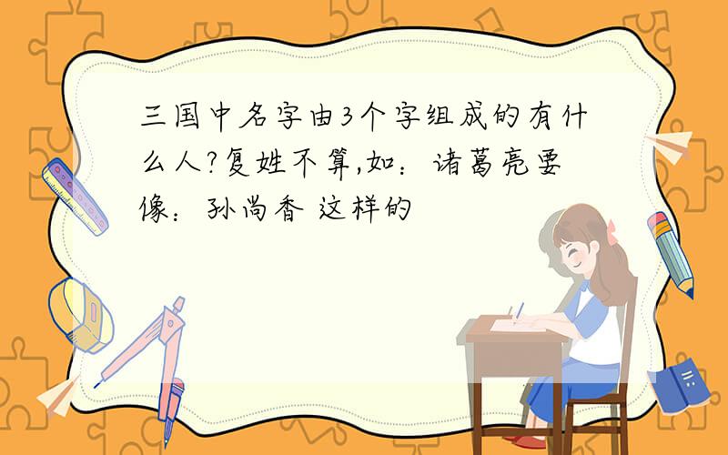 三国中名字由3个字组成的有什么人?复姓不算,如：诸葛亮要像：孙尚香 这样的