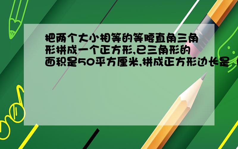 把两个大小相等的等腰直角三角形拼成一个正方形,已三角形的面积是50平方厘米,拼成正方形边长是（）?