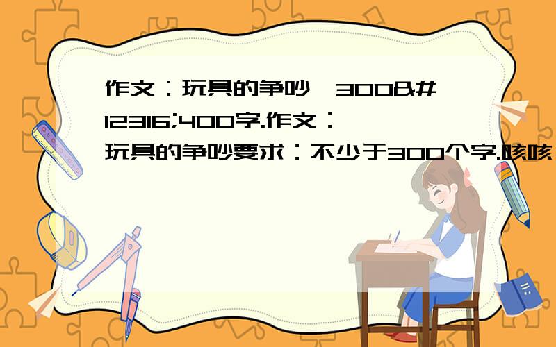 作文：玩具的争吵,300〜400字.作文：玩具的争吵要求：不少于300个字.咳咳,如果你的回答没用的话请不要来回答.最多写出三个玩具争吵的内容.不要写最后争吵的玩具对决什么的.