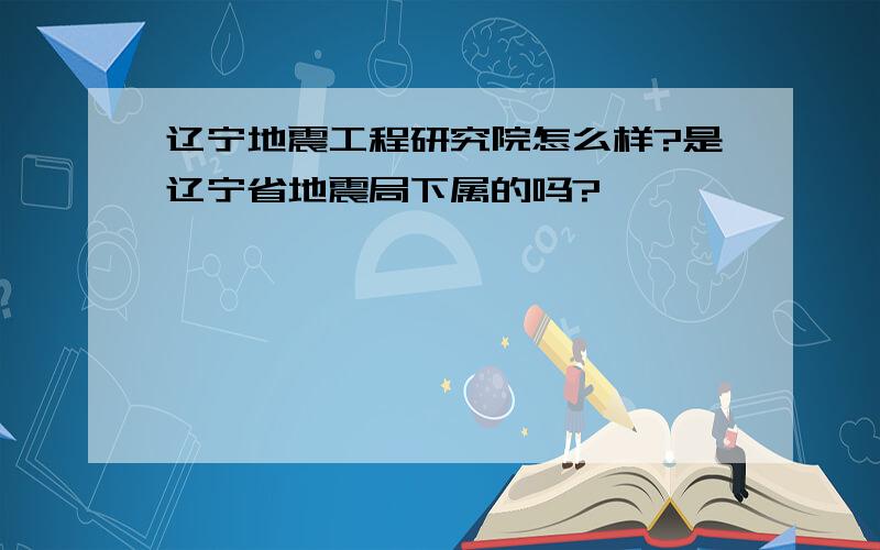 辽宁地震工程研究院怎么样?是辽宁省地震局下属的吗?