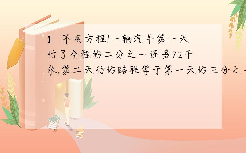 】 不用方程!一辆汽车第一天行了全程的二分之一还多72千米,第二天行的路程等于第一天的三分之一.第二天行得路程是全程的（）分之（）又（）千米一份稿件小王抄了它的三分之一少3页,