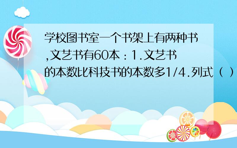 学校图书室一个书架上有两种书,文艺书有60本：1.文艺书的本数比科技书的本数多1/4.列式（ ）2.科技书的本数比文艺书的本数多1/4.列式（ ）3.文艺书的本数比科技书的本数少1/4.列式（ ）4.