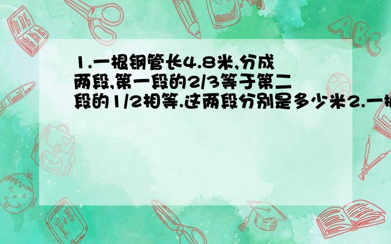 1.一根钢管长4.8米,分成两段,第一段的2/3等于第二段的1/2相等.这两段分别是多少米2.一批煤,已经运走了总数的一半多10吨,剩下的是运走的1/2,这批煤有多少吨?3.某厂男工比全厂人数的3/5多60人,