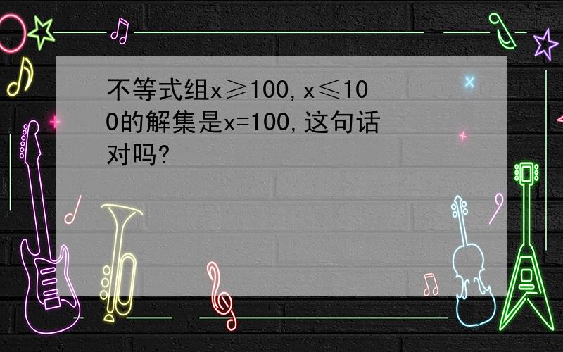 不等式组x≥100,x≤100的解集是x=100,这句话对吗?