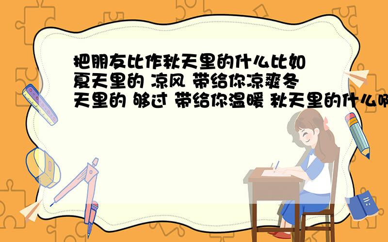 把朋友比作秋天里的什么比如 夏天里的 凉风 带给你凉爽冬天里的 够过 带给你温暖 秋天里的什么啊 能怎么样