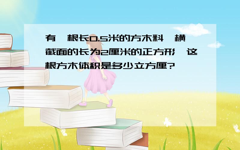 有一根长0.5米的方木料,横截面的长为2厘米的正方形,这根方木体积是多少立方厘?