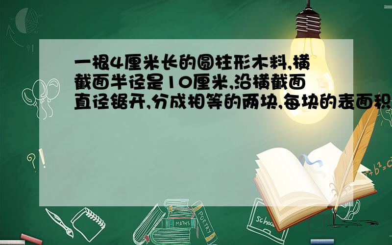 一根4厘米长的圆柱形木料,横截面半径是10厘米,沿横截面直径锯开,分成相等的两块,每块的表面积是多少!急啊!~