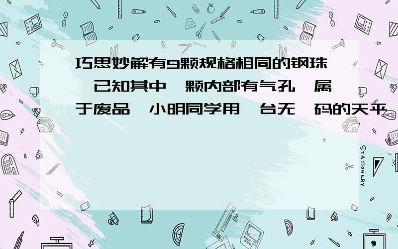 巧思妙解有9颗规格相同的钢珠,已知其中一颗内部有气孔,属于废品,小明同学用一台无砝码的天平,只称两次,就把废品找出来了.请你说出小明的做法.