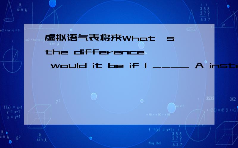 虚拟语气表将来What's the difference would it be if I ____ A instead of B.虚拟语气表示与将来不同.主句用would条件丛句下面3中都很正确吗?If I were to useIf I usedIf I should use