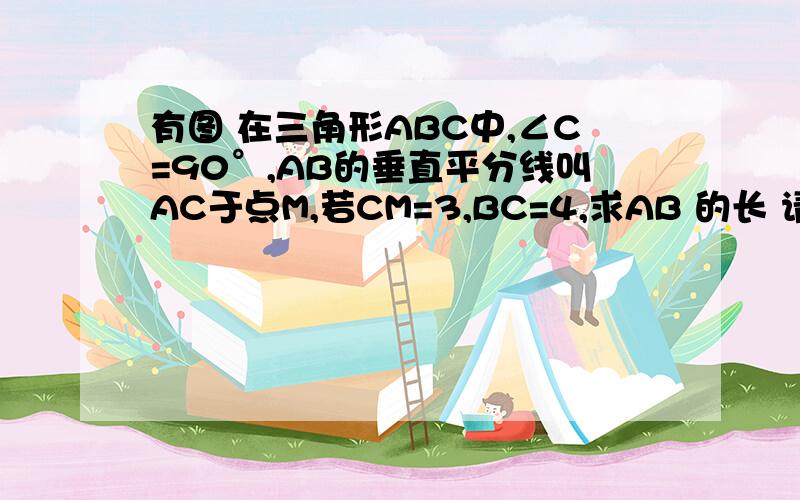 有图 在三角形ABC中,∠C=90°,AB的垂直平分线叫AC于点M,若CM=3,BC=4,求AB 的长 请看图 请 写因为 .所以