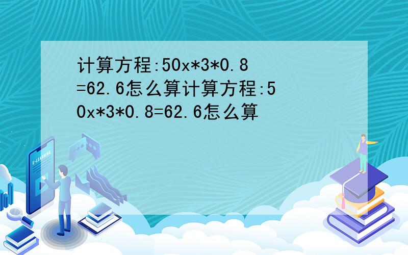 计算方程:50x*3*0.8=62.6怎么算计算方程:50x*3*0.8=62.6怎么算