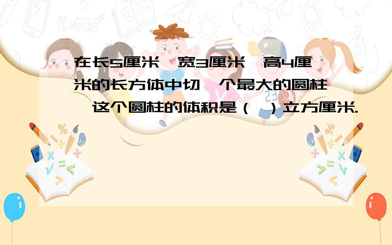 在长5厘米、宽3厘米、高4厘米的长方体中切一个最大的圆柱,这个圆柱的体积是（ ）立方厘米.