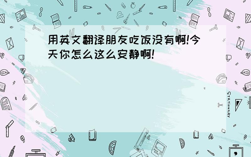 用英文翻译朋友吃饭没有啊!今天你怎么这么安静啊!