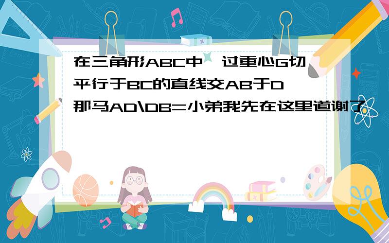 在三角形ABC中,过重心G切平行于BC的直线交AB于D,那马AD\DB=小弟我先在这里道谢了