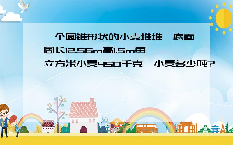 一个圆锥形状的小麦堆堆,底面周长12.56m高1.5m每立方米小麦450千克,小麦多少吨?