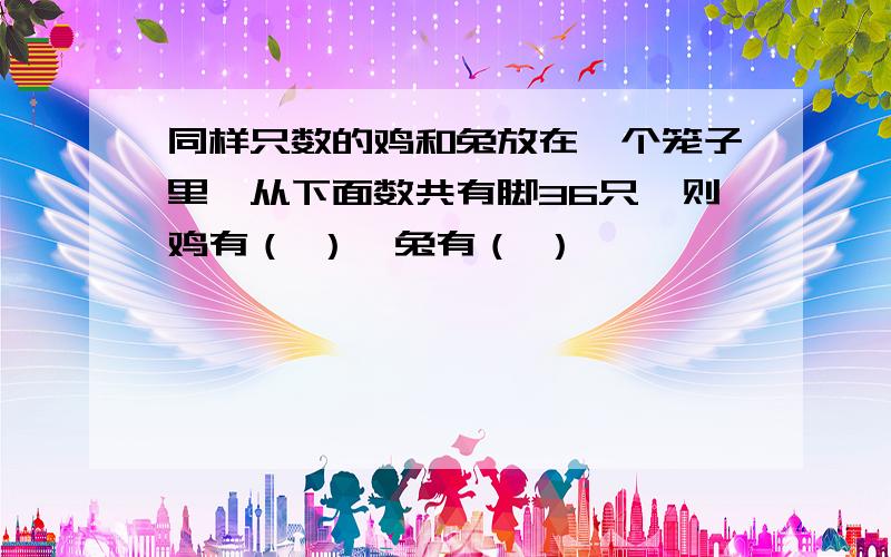 同样只数的鸡和兔放在一个笼子里,从下面数共有脚36只,则鸡有（ ）,兔有（ ）