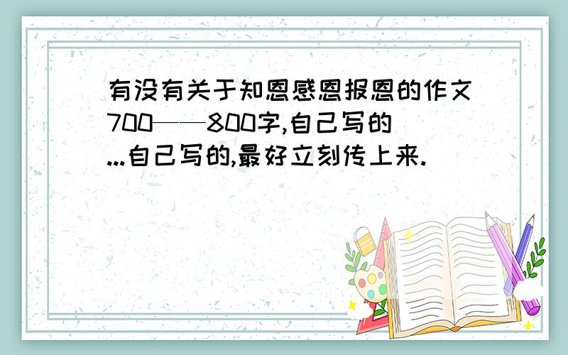 有没有关于知恩感恩报恩的作文700——800字,自己写的...自己写的,最好立刻传上来.