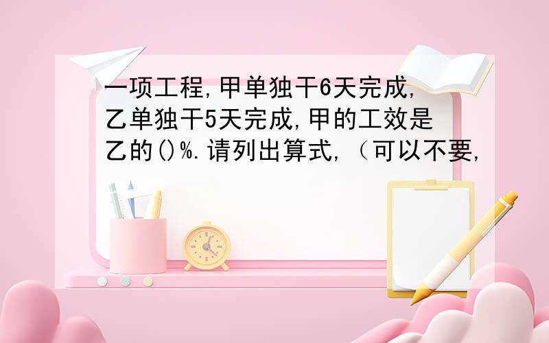 一项工程,甲单独干6天完成,乙单独干5天完成,甲的工效是乙的()%.请列出算式,（可以不要,