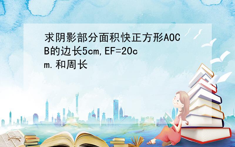 求阴影部分面积快正方形AOCB的边长5cm,EF=20cm.和周长