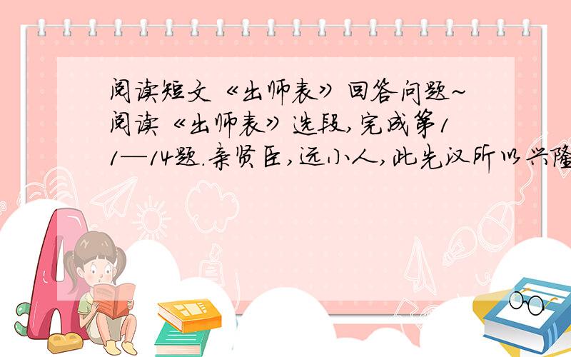 阅读短文《出师表》回答问题~阅读《出师表》选段,完成第11—14题.亲贤臣,远小人,此先汉所以兴隆也；亲小人,远贤臣,此后汉所以倾颓也.先帝在时,每与臣论此事,未尝不叹息痛恨于桓、灵也.