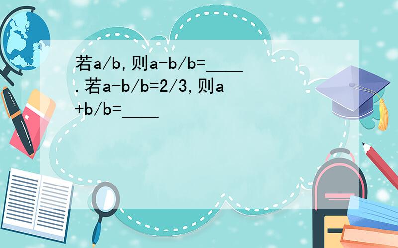 若a/b,则a-b/b=＿＿.若a-b/b=2/3,则a+b/b=＿＿