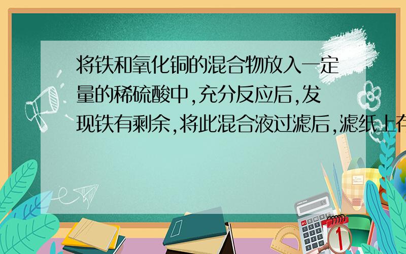 将铁和氧化铜的混合物放入一定量的稀硫酸中,充分反应后,发现铁有剩余,将此混合液过滤后,滤纸上存在的物质为______?