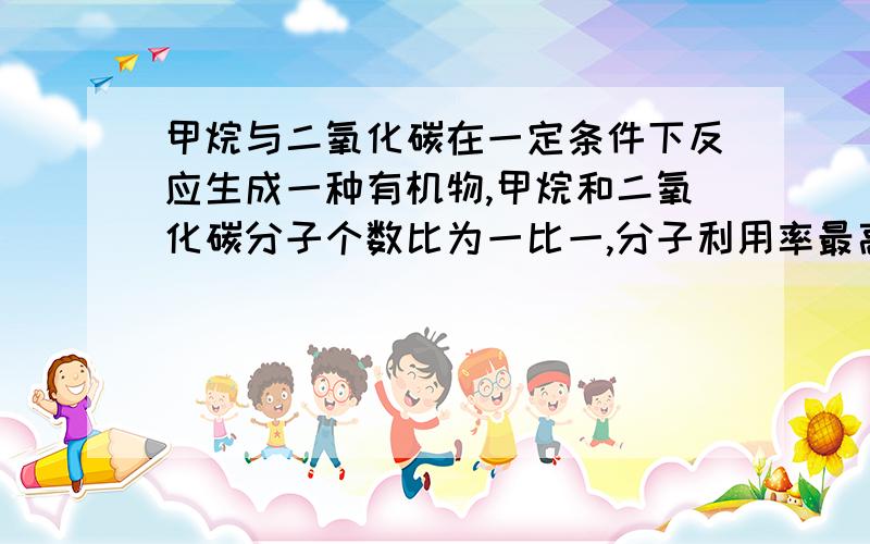 甲烷与二氧化碳在一定条件下反应生成一种有机物,甲烷和二氧化碳分子个数比为一比一,分子利用率最高问这种有机物是什么是原子利用率最高