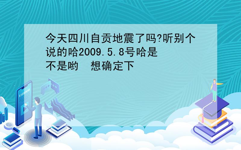 今天四川自贡地震了吗?听别个说的哈2009.5.8号哈是不是哟  想确定下