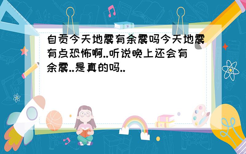 自贡今天地震有余震吗今天地震有点恐怖啊..听说晚上还会有余震..是真的吗..