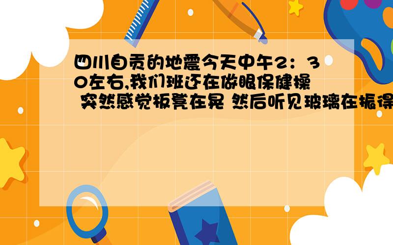 四川自贡的地震今天中午2：30左右,我们班还在做眼保健操 突然感觉板凳在晃 然后听见玻璃在振得响 于是脑子里第一个反映就是 地震了!全班也从教室一拥而出 在操场上议论纷纷 因为我们