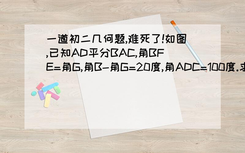 一道初二几何题,难死了!如图,已知AD平分BAC,角BFE=角G,角B-角G=20度,角ADC=100度.求证AD平行于EG.求角B度数.