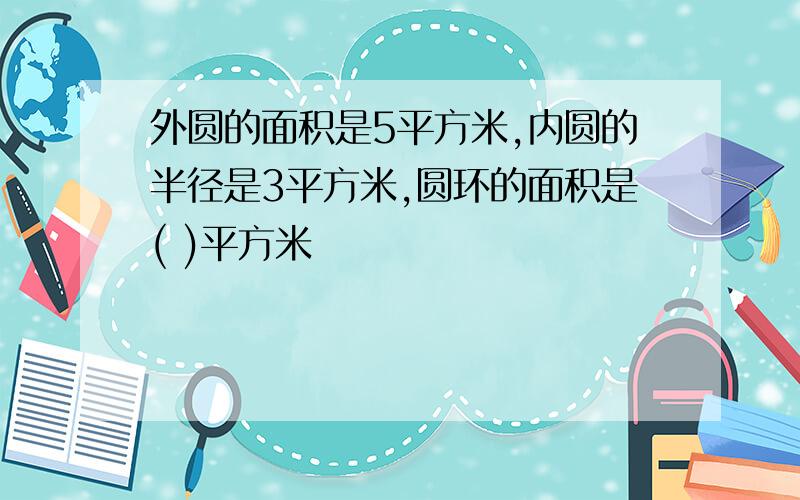 外圆的面积是5平方米,内圆的半径是3平方米,圆环的面积是( )平方米