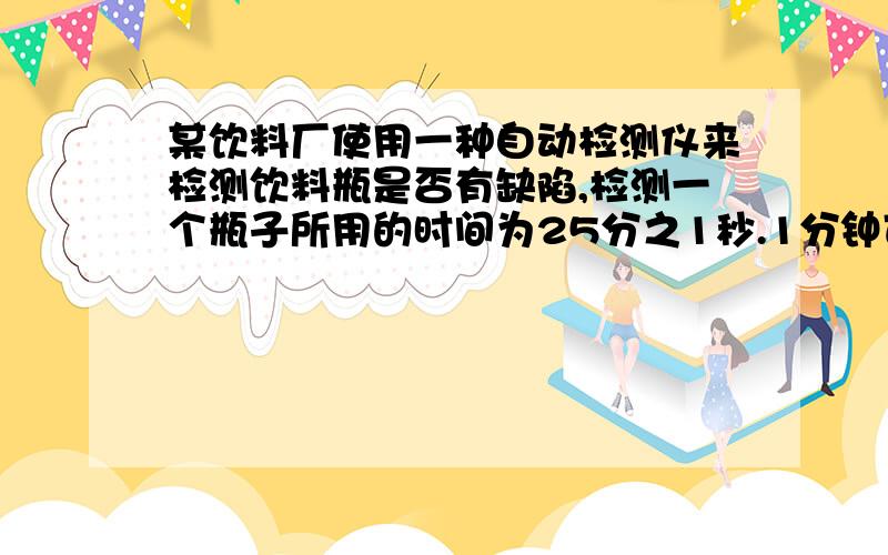 某饮料厂使用一种自动检测仪来检测饮料瓶是否有缺陷,检测一个瓶子所用的时间为25分之1秒.1分钟可以检测多急某饮料厂使用一种自动检测仪来检测饮料瓶是否有缺陷,检测一个瓶子所用的时