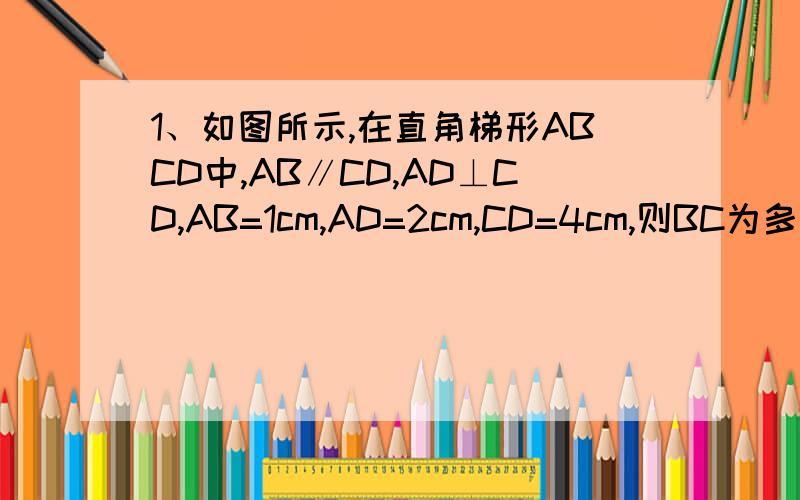 1、如图所示,在直角梯形ABCD中,AB∥CD,AD⊥CD,AB=1cm,AD=2cm,CD=4cm,则BC为多少?