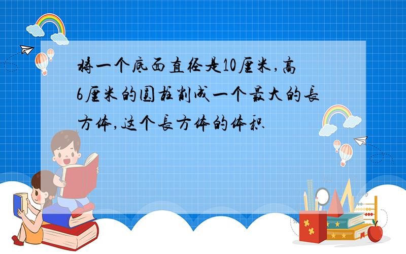 将一个底面直径是10厘米,高6厘米的圆柱削成一个最大的长方体,这个长方体的体积