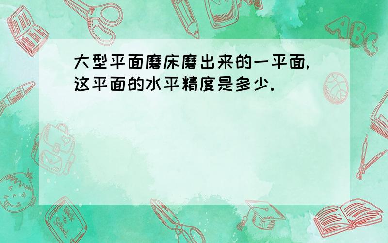 大型平面磨床磨出来的一平面,这平面的水平精度是多少.