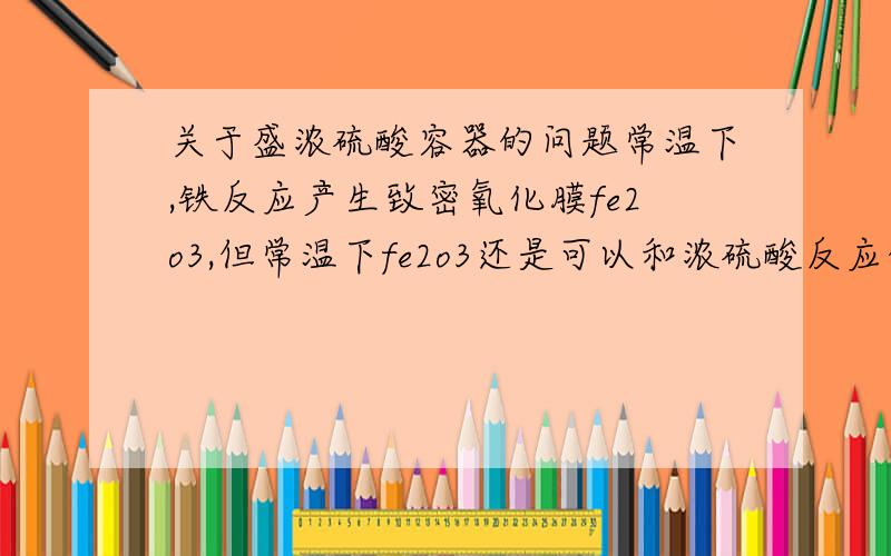 关于盛浓硫酸容器的问题常温下,铁反应产生致密氧化膜fe2o3,但常温下fe2o3还是可以和浓硫酸反应的.那么如果在长途运输时,铁制容器盛浓硫酸不就不安全了吗?