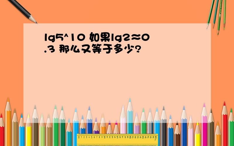 lg5^10 如果lg2≈0.3 那么又等于多少?