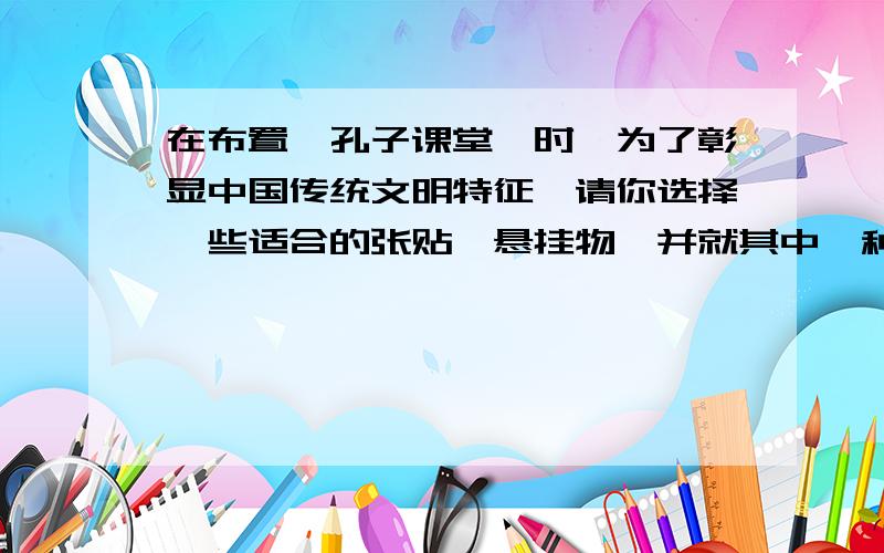 在布置'孔子课堂'时,为了彰显中国传统文明特征,请你选择一些适合的张贴,悬挂物,并就其中一种物品简述理由.最近,你们班要迎来一批来华交流学习的国外中先生.请你为他们在