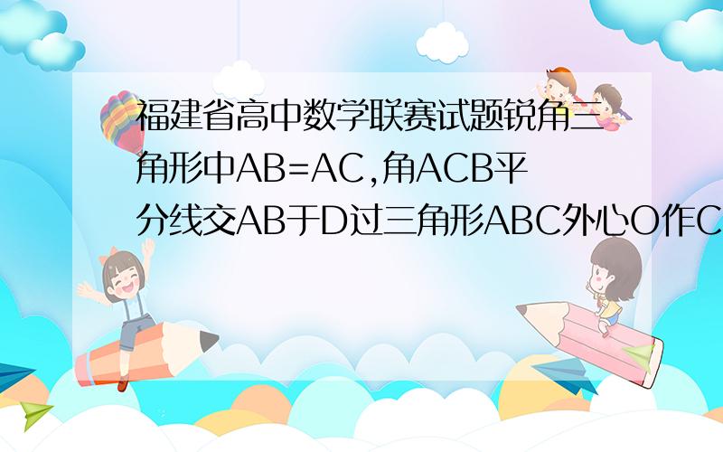 福建省高中数学联赛试题锐角三角形中AB=AC,角ACB平分线交AB于D过三角形ABC外心O作CD的垂线交AC于E,过E作AB的平行线交CD于F.求证CEOF四点共圆；AOF三点共线；EA=EF