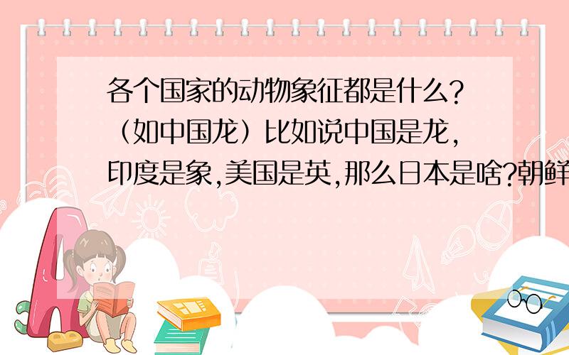 各个国家的动物象征都是什么?（如中国龙）比如说中国是龙,印度是象,美国是英,那么日本是啥?朝鲜是啥呢,呵呵英国尤其英格兰是狮子,澳大利亚是袋鼠.