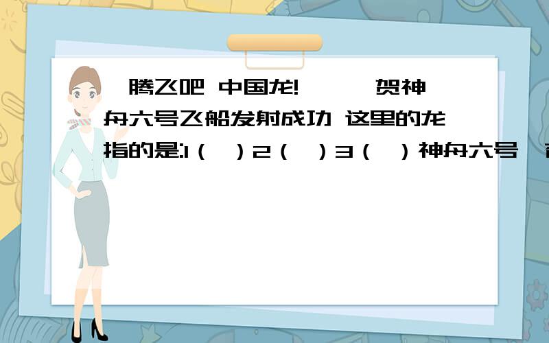 《腾飞吧 中国龙!》——贺神舟六号飞船发射成功 这里的龙指的是:1（ ）2（ ）3（ ）神舟六号遨苍穹,万民欢腾举世惊.轨道飞行多昼夜,飞天双雄建勋功.太空实验勇探索,开创宇宙新里程.尖端