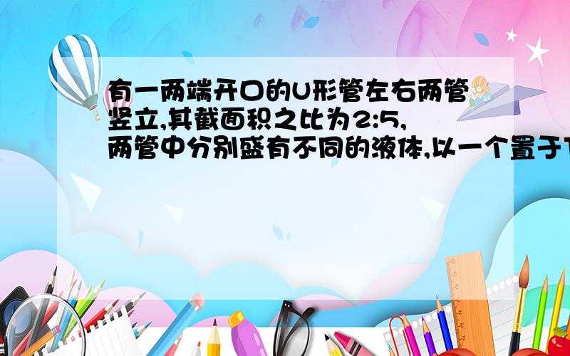 有一两端开口的U形管左右两管竖立,其截面积之比为2:5,两管中分别盛有不同的液体,以一个置于下部水平管中的无摩擦活塞分开.今以一球投入左管中,球浮于液面,其露出液面部分的体积为球体