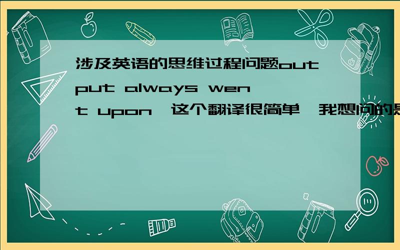 涉及英语的思维过程问题output always went upon,这个翻译很简单,我想问的是当看upon的时候,为什么想到是增加,而不是桌子,椅子,猪狗什么的,如何把感性认识的过程推出增加的,还有upon还有那些常