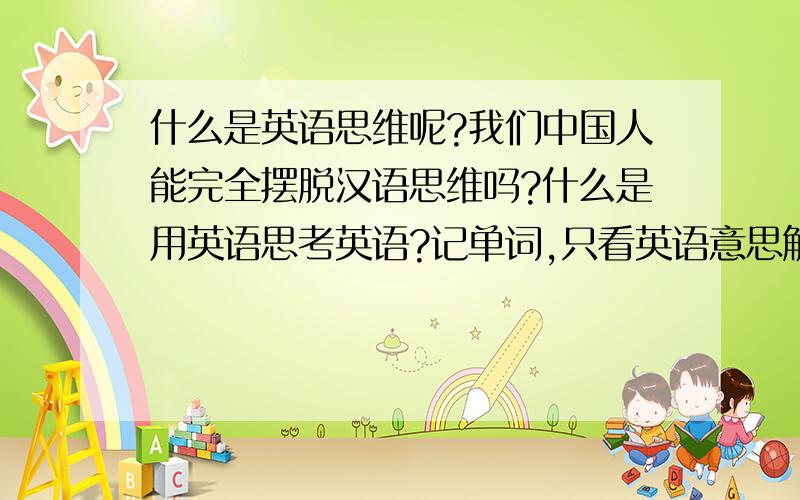 什么是英语思维呢?我们中国人能完全摆脱汉语思维吗?什么是用英语思考英语?记单词,只看英语意思解释,可行不?比如某个单词我们只看英语释义,想用英语思考英语,这个单词的英语释义里有de