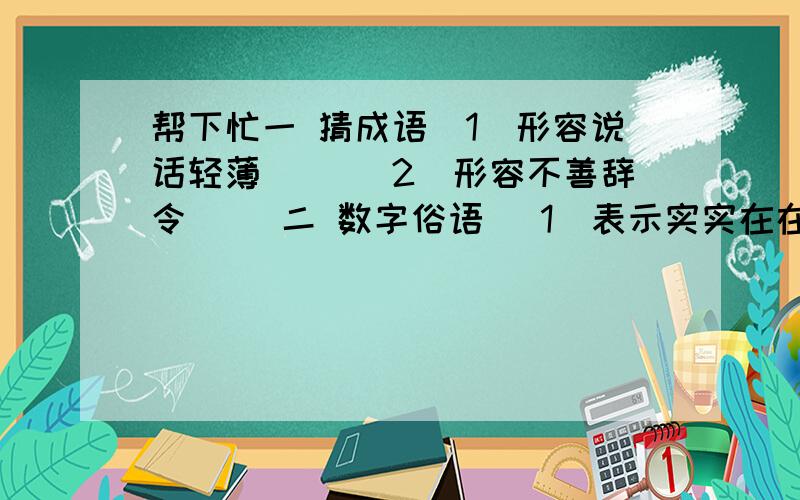 帮下忙一 猜成语(1)形容说话轻薄（ ）(2)形容不善辞令（ ）二 数字俗语 (1)表示实实在在,不可更改时用（ ）(2)表示考虑不周到,干了再说使用( )(3)表示某人打小算盘时用（ ）(4)表示归根到底