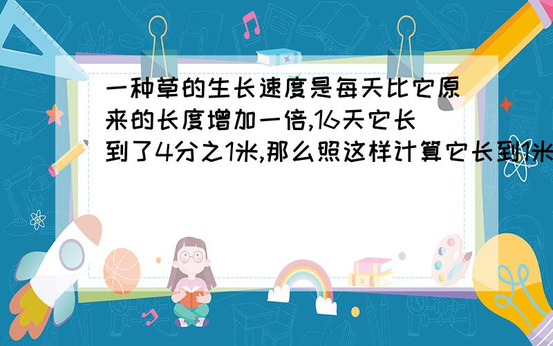 一种草的生长速度是每天比它原来的长度增加一倍,16天它长到了4分之1米,那么照这样计算它长到1米要多少天