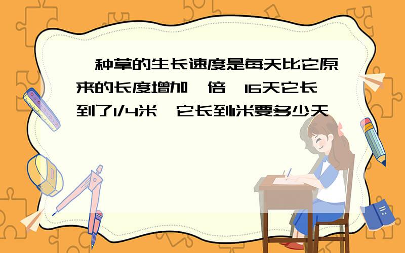 一种草的生长速度是每天比它原来的长度增加一倍,16天它长到了1/4米,它长到1米要多少天