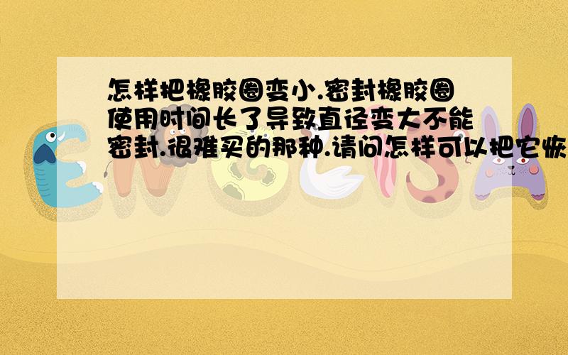 怎样把橡胶圈变小.密封橡胶圈使用时间长了导致直径变大不能密封.很难买的那种.请问怎样可以把它恢复到原来尺寸.一楼的我真不想骂你。