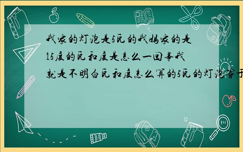 我家的灯泡是5瓦的我妈家的是15度的瓦和度是怎么一回事我就是不明白瓦和度怎么算的5瓦的灯泡等于多少度的灯泡啊